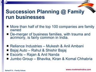 Succession Planning @ Family run businesses   More than half of the top 100 companies are family owned De-merger of business families, with trauma and acrimony, is fairly common in India.  Reliance Industries – Mukesh & Anil Ambani Bajaj Auto – Rahul & Shishir Bajaj Escorts – Rajan & Anil Nanda Jumbo Group – Bhavika, Kiran & Komal Chhabria Sahad P.V. - Family Values 