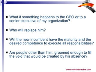 What if something happens to the CEO or to a senior executive of my organization? Who will replace him? Will the new incumbent have the maturity and the desired competence to execute all responsibilities? Are people other than him, groomed enough to fill the void that would be created by his absence? 