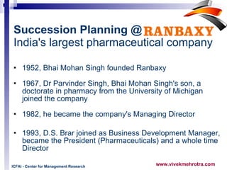 Succession Planning @   India's largest pharmaceutical company 1952, Bhai Mohan Singh founded Ranbaxy 1967, Dr Parvinder Singh, Bhai Mohan Singh's son, a  doctorate in pharmacy from the University of Michigan joined the company  1982, he became the company's Managing Director 1993, D.S. Brar joined as Business Development Manager, became the President (Pharmaceuticals) and a whole time Director ICFAI - Center for Management Research 