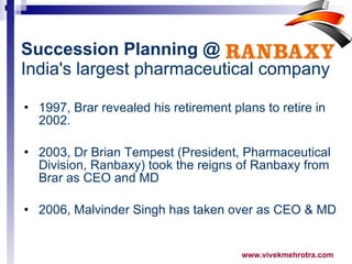 1997, Brar revealed his retirement plans to retire in 2002.  2003, Dr Brian Tempest (President, Pharmaceutical Division, Ranbaxy) took the reigns of Ranbaxy from Brar as CEO and MD 2006, Malvinder Singh has taken over as CEO & MD  Succession Planning @   India's largest pharmaceutical company 