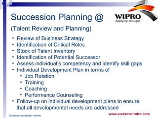 Succession Planning @  (Talent Review and Planning)   Review of Business Strategy Identification of Critical Roles Stock of Talent Inventory  Identification of Potential Successor Assess individual’s competency and identify skill gaps Individual Development Plan in terms of  Job Rotation Training Coaching Performance Counseling Follow-up on individual development plans to ensure  that all developmental needs are addressed Express computer online 