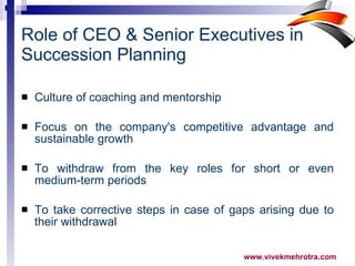 Role of CEO & Senior Executives in Succession Planning Culture of coaching and mentorship  Focus on the company's competitive advantage and sustainable growth To withdraw from the key roles for short or even medium-term periods To take corrective steps in case of gaps arising due to their withdrawal  