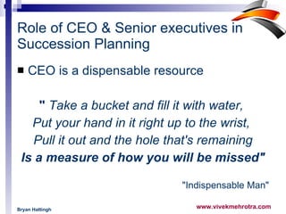 Role of CEO & Senior executives in Succession Planning CEO is a dispensable resource  "  Take a bucket and fill it with water,  Put your hand in it right up to the wrist,    Pull it out and the hole that's remaining    Is a measure of how you will be missed"   "Indispensable Man" Bryan Hattingh   