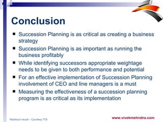 Conclusion   Succession Planning is as critical as creating a business strategy Succession Planning is as important as running the business profitably While identifying successors appropriate weightage needs to be given to both performance and potential  For an effective implementation of Succession Planning involvement of CEO and line managers is a must  Measuring the effectiveness of a succession planning program is as critical as its implementation  Washout visual – Courtesy TOI   
