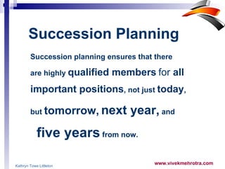 Succession planning ensures that there  are highly  qualified members   for  all  important positions , not just  today ,  but  tomorrow,   next year,  and  five years  from now.  Succession Planning   Kathryn Towe Littleton 