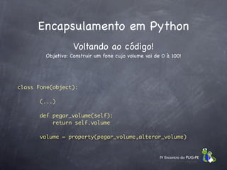 Encapsulamento em Python
                   Voltando ao código!
        Objetivo: Construir um fone cujo volume vai de 0 à 100!




class Fone(object):

      (...)

      def pegar_volume(self):
          return self.volume

      volume = property(pegar_volume,alterar_volume)
.




                                                      IV Encontro do PUG-PE
 