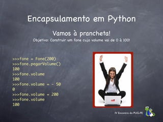 Encapsulamento em Python
                   Vamos à prancheta!
        Objetivo: Construir um fone cujo volume vai de 0 à 100!



>>>fone = Fone(200)
>>>fone.pegarVolume()
100
>>>fone.volume
100
>>>fone.volume = - 50
0
>>>fone.volume = 200
>>>fone.volume
100

                                                      IV Encontro do PUG-PE
 