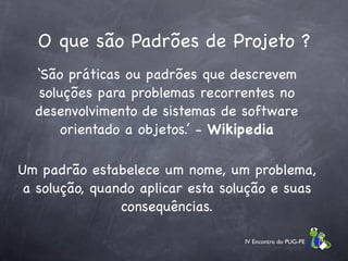 O que são Padrões de Projeto ?
  ‘São práticas ou padrões que descrevem
   soluções para problemas recorrentes no
  desenvolvimento de sistemas de software
       orientado a objetos.’ - Wikipedia

Um padrão estabelece um nome, um problema,
 a solução, quando aplicar esta solução e suas
                consequências.

                                   IV Encontro do PUG-PE
 