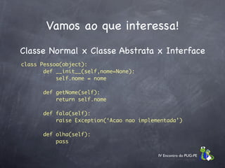 Vamos ao que interessa!
Classe Normal x Classe Abstrata x Interface
class Pessoa(object):
       def __init__(self,nome=None):
           self.nome = nome

       def getNome(self):
           return self.nome

       def fala(self):
           raise Exception(‘Acao nao implementada’)

       def olha(self):
           pass

                                           IV Encontro do PUG-PE
 