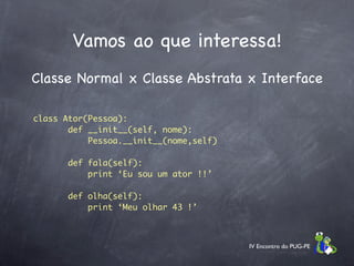 Vamos ao que interessa!
Classe Normal x Classe Abstrata x Interface

class Ator(Pessoa):
       def __init__(self, nome):
           Pessoa.__init__(nome,self)

       def fala(self):
           print ‘Eu sou um ator !!’

       def olha(self):
           print ‘Meu olhar 43 !’



                                        IV Encontro do PUG-PE
 