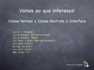 Vamos ao que interessa!
Classe Normal x Classe Abstrata x Interface

  >>> p = Pessoa()
  >>> p.fala() #Lanca exceção
  >>> p.olha() #Nada
  >>> ator = Ator(‘Marlon Brando’)
  >>> ator.fala()
  Eu sou um ator!
  >>> ator.olha()
  Meu olhar 43!




                                     IV Encontro do PUG-PE
 