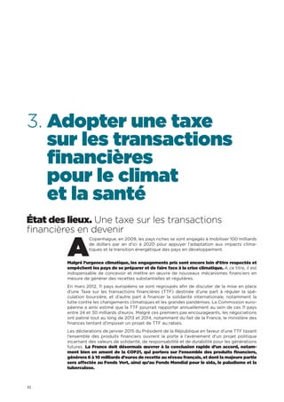 10
3. Adopter une taxe
sur les transactions
financières
pour le climat
et la santé
État des lieux. Une taxe sur les transactions
financières en devenir
A
Copenhague, en 2009, les pays riches se sont engagés à mobiliser 100 milliards
de dollars par an d’ici à 2020 pour appuyer l’adaptation aux impacts clima-
tiques et la transition énergétique des pays en développement.
Malgré l’urgence climatique, les engagements pris sont encore loin d’être respectés et
empêchent les pays de se préparer et de faire face à la crise climatique. A ce titre, il est
indispensable de concevoir et mettre en œuvre de nouveaux mécanismes financiers en
mesure de générer des recettes substantielles et régulières.
En mars 2012, 11 pays européens se sont regroupés afin de discuter de la mise en place
d’une Taxe sur les transactions financières (TTF) destinée d’une part à réguler la spé-
culation boursière, et d’autre part à financer la solidarité internationale, notamment la
lutte contre les changements climatiques et les grandes pandémies. La Commission euro-
péenne a ainsi estimé que la TTF pourrait rapporter annuellement au sein de ces 11 pays
entre 24 et 30 milliards d’euros. Malgré ces premiers pas encourageants, les négociations
ont patiné tout au long de 2013 et 2014, notamment du fait de la France, le ministère des
finances tentant d’imposer un projet de TTF au rabais.
Les déclarations de janvier 2015 du Président de la République en faveur d’une TTF taxant
l’ensemble des produits financiers ouvrent la porte à l’avènement d’un projet politique
incarnant des valeurs de solidarité, de responsabilité et de durabilité pour les générations
futures. La France doit désormais œuvrer à la conclusion rapide d’un accord, notam-
ment bien en amont de la COP21, qui portera sur l’ensemble des produits financiers,
générera 6 à 10 milliards d’euros de recette au niveau français, et dont la majeure partie
sera affectée au Fonds Vert, ainsi qu’au Fonds Mondial pour le sida, le paludisme et la
tuberculose.
 