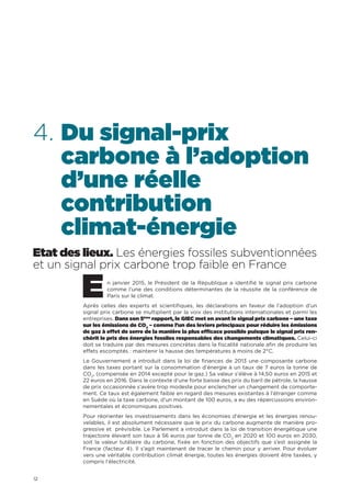 12
4. Du signal-prix
carbone à l’adoption
d’une réelle
contribution
climat-énergie
Etat des lieux. Les énergies fossiles subventionnées
et un signal prix carbone trop faible en France
En janvier 2015, le Président de la République a identifié le signal prix carbone
comme l’une des conditions déterminantes de la réussite de la conférence de
Paris sur le climat.
Après celles des experts et scientifiques, les déclarations en faveur de l’adoption d’un
signal prix carbone se multiplient par la voix des institutions internationales et parmi les
entreprises. Dans son 5ème
rapport, le GIEC met en avant le signal prix carbone – une taxe
sur les émissions de CO2
– comme l’un des leviers principaux pour réduire les émissions
de gaz à effet de serre de la manière la plus efficace possible puisque le signal prix ren-
chérit le prix des énergies fossiles responsables des changements climatiques. Celui-ci
doit se traduire par des mesures concrètes dans la fiscalité nationale afin de produire les
effets escomptés : maintenir la hausse des températures à moins de 2°C.
Le Gouvernement a introduit dans la loi de finances de 2013 une composante carbone
dans les taxes portant sur la consommation d’énergie à un taux de 7 euros la tonne de
CO2
, (compensée en 2014 excepté pour le gaz.) Sa valeur s’élève à 14,50 euros en 2015 et
22 euros en 2016. Dans le contexte d’une forte baisse des prix du baril de pétrole, la hausse
de prix occasionnée s’avère trop modeste pour enclencher un changement de comporte-
ment. Ce taux est également faible en regard des mesures existantes à l’étranger comme
en Suède où la taxe carbone, d’un montant de 100 euros, a eu des répercussions environ-
nementales et économiques positives.
Pour réorienter les investissements dans les économies d’énergie et les énergies renou-
velables, il est absolument nécessaire que le prix du carbone augmente de manière pro-
gressive et prévisible. Le Parlement a introduit dans la loi de transition énergétique une
trajectoire élevant son taux à 56 euros par tonne de CO2
en 2020 et 100 euros en 2030,
soit la valeur tutélaire du carbone, fixée en fonction des objectifs que s’est assignée la
France (facteur 4). Il s’agit maintenant de tracer le chemin pour y arriver. Pour évoluer
vers une véritable contribution climat énergie, toutes les énergies doivent être taxées, y
compris l’électricité.
 