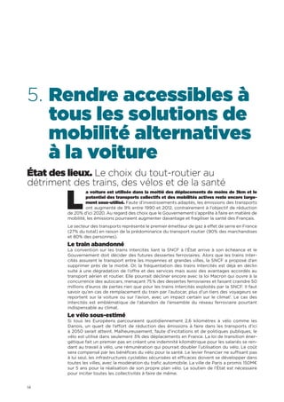 14
5. Rendre accessibles à
tous les solutions de
mobilité alternatives
à la voiture
État des lieux. Le choix du tout-routier au
détriment des trains, des vélos et de la santé
L
a voiture est utilisée dans la moitié des déplacements de moins de 3km et le
potentiel des transports collectifs et des mobilités actives reste encore large-
ment sous-utilisé. Faute d’investissements adaptés, les émissions des transports
ont augmenté de 9% entre 1990 et 2012, contrairement à l’objectif de réduction
de 20% d’ici 2020. Au regard des choix que le Gouvernement s’apprête à faire en matière de
mobilité, les émissions pourraient augmenter davantage et fragiliser la santé des Français.
Le secteur des transports représente le premier émetteur de gaz à effet de serre en France
(27% du total) en raison de la prédominance du transport routier (90% des marchandises
et 80% des personnes).
Le train abandonné
La convention sur les trains Intercités liant la SNCF à l’État arrive à son échéance et le
Gouvernement doit décider des futures dessertes ferroviaires. Alors que les trains Inter-
cités assurent le transport entre les moyennes et grandes villes, la SNCF a proposé d’en
supprimer près de la moitié. Or, la fréquentation des trains Intercités est déjà en déclin
suite à une dégradation de l’offre et des services mais aussi des avantages accordés au
transport aérien et routier. Elle pourrait décliner encore avec la loi Macron qui ouvre à la
concurrence des autocars, menaçant 75 % des dessertes ferroviaires et faisant craindre 50
millions d’euros de pertes rien que pour les trains Intercités exploités par la SNCF. Il faut
savoir qu’en cas de remplacement du train par l’autocar, plus d’un tiers des voyageurs se
reportent sur la voiture ou sur l’avion, avec un impact certain sur le climat1
. Le cas des
Intercités est emblématique de l’abandon de l’ensemble du réseau ferroviaire pourtant
indispensable au climat.
Le vélo sous-estimé
Si tous les Européens parcouraient quotidiennement 2,6 kilomètres à vélo comme les
Danois, un quart de l’effort de réduction des émissions à faire dans les transports d’ici
à 2050 serait atteint. Malheureusement, faute d’incitations et de politiques publiques, le
vélo est utilisé dans seulement 3% des déplacements en France. La loi de transition éner-
gétique fait un premier pas en créant une indemnité kilométrique pour les salariés se ren-
dant au travail à vélo, une rémunération qui pourrait doubler l’utilisation du vélo. Le coût
sera compensé par les bénéfices du vélo pour la santé. Le levier financier ne suffisant pas
à lui seul, les infrastructures cyclables sécurisées et efficaces doivent se développer dans
toutes les villes, avec la modération du trafic automobile. La ville de Paris a promis 150M€
sur 5 ans pour la réalisation de son propre plan vélo. Le soutien de l’État est nécessaire
pour inciter toutes les collectivités à faire de même.
 