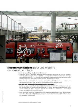 15
Recommandations pour une mobilité
durable et pour tous
Renforcer le maillage du réseau ferré national :
• Alors que la SNCF envisage des suppressions de trains Intercités en 2016, le Gouver-
nement doit s’engager d’ici à la COP21 à sauvegarder et même renforcer le maillage
national du réseau ferré. Le schéma national de services de transports prévu par la loi de
réforme ferroviaire doit être réalisé et servir la protection du climat.
• Moderniser les matériels roulants et les services liés au train (le stationnement et l’em-
barquement des vélos et la recherche d’itinéraires multimodaux en ligne).
Faire une vraie place au vélo dans les politiques de mobilité :
• Publier sans plus attendre le décret d’application de l’indemnité kilométrique vélo qui
est prévue par la loi de transition énergétique. La prime, rendue obligatoire par la loi et
exonérée d’impôts et de cotisations sociales, doit être fixée à un montant au moins égal
à celui de l’expérimentation (25cts/km).
• Pour créer une émulation entre exécutifs locaux pour développer le vélo, le Gouverne-
ment doit, dans le PLF 2016, lancer un appel à projet vélo national de 200 millions d’eu-
ros dédié aux collectivités.
1. Source : Commission des Compte Transport de la Nation
©CAROLINEDEFRANCQUEVILLE
 