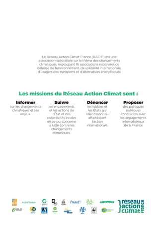 Le Réseau Action Climat-France (RAC-F) est une
association spécialisée sur le thème des changements
climatiques, regroupant 16 associations nationales de
défense de l’environnement, de solidarité internationale,
d’usagers des transports et d’alternatives énergétiques
Proposer
des politiques
publiques
cohérentes avec
les engagements
internationaux
de la France
Les missions du Réseau Action Climat sont :
Informer
sur les changements
climatiques et ses
enjeux.
Suivre
les engagements
et les actions de
l’État et des
collectivités locales
en ce qui concerne
la lutte contre les
changements
climatiques.
Dénoncer
les lobbies et
les États qui
ralentissent ou
affaiblissent
l’action
internationale.
 