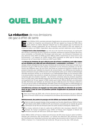 3
QUEL BILAN ?
La réduction de nos émissions
de gaz à effet de serre
E
ntre 2008 et 2012, première période d’application du protocole de Kyoto, la France
a réduit en moyenne ses émissions de 10% par rapport au niveau de 1990. Elle a
donc atteint et même dépassé l’objectif qui lui était assigné par le protocole de
Kyoto (simple stabilisation de ses émissions entre 2008 et 2012 par rapport au
niveau de celles-ci en 1990). Cependant, deux données viennent relativiser ce bon résultat :
• L’impact de la crise économique : un net recul de l’activité économique, en particulier
des secteurs industriels les plus intensifs en énergie, explique en partie la baisse des émis-
sions constatée. Le Ministère de l’Écologie note ainsi que « les émissions françaises ont
plus diminué entre 2007 et 2009 qu’entre 1990 et 2007, notamment en raison de la crise
économique ».1
Un rapport du CGDD d’août 2010 constatait en effet que le niveau des
émissions de la France était le même en 2007 qu’en 1990…
• Le fait que les émissions de gaz à effet de serre de la France considérées sont celles émises
sur son territoire, pas celles qui sont effectivement « consommées » en France : : la métho-
dologie utilisée actuellement par les pays membres de la convention climat pour compter leurs
émissions de gaz à effet de serre repose uniquement sur les émissions produites sur les ter-
ritoires des différents pays. Ne sont donc pas prises en compte les émissions induites par les
produits importés pour satisfaire les besoins de consommation. Les différences de résultat en
termes d’émissions de gaz à effet de serre sont importantes selon qu’on utilise la méthodologie
officielle (émissions émises sur le territoire) ou la méthodologie basée sur les émissions liées
à la consommation (qui prend en compte les émissions émises sur le territoire + les émissions
comprises dans les produits importés – les émissions comprises dans les produits exportés).
Ainsi, en 2010, selon cette dernière approche, les émissions de gaz à effet de serre de la France
ont augmenté de 11% par rapport à 1990, tandis que le bilan officiel affichait une diminution
de 10%. Ramenées par habitant, les émissions de gaz à effet de serre d’un français s’élèvent à
7,7 tCO2
eq par an selon la méthodologie officielle contre 11,6 tCO2
eq selon la méthodologie qui
prend en compte les émissions liées à notre consommation (une différence de près de 50% !)2
Actuellement, la France est engagée sur trois autres objectifs de réduction de ses émis-
sions de gaz à effet de serre (la première période d’application du protocole de Kyoto
ayant expirée) :
1
Dans la loi Pope de 2005, elle a fixé la division par 4 ses émissions de gaz à effet de
serre à l’horizon 2050 (ce qui correspond à une baisse des émissions d’environ 3%/an).
Ultérieurement, des points de passage ont été définis aux horizons 2020 et 2030 :
2
Dans le cadre du paquet énergie climat européen qui fixe des objectifs pour 2020, la France
doit réduire entre 2005 et 2020 de 21% ses émissions couvertes par le marché de quotas
d’émissions et de 14% ses émissions dans les autres secteurs (transports, habitat, etc.).
3
Au niveau national et dans le cadre de la définition des nouveaux objectifs climat
énergie de l’Union européenne pour 2030, la France s’est engagée à réduire ses
émissions de GES de 40% pour 2030 par rapport à 1990.
Entre 1990 et 2012, la France a réduit ses émissions de 12% (mais toujours selon la métho-
dologie des émissions dite territoriales). Le rythme de réduction des émissions actuel
est insuffisant pour atteindre la division par quatre des émissions de la France à l’horizon
2050 (« facteur 4 »). Il devrait être de l’ordre de -3% par an au lieu des -1,9% actuels.
 