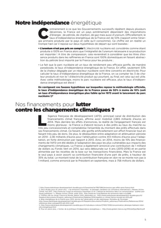 5
1. http://www.statistiques.developpement-durable.gouv.fr/lessentiel/ar/199/1080/emissions-gaz-effet-serre-france.html
2. Deux études pour en savoir plus : « les émissions importées : le passager clandestin du commerce international », Réseau Action
Climat, mai 2013 : http://www.rac-f.org/Les-emissions-importees-Le et « réduire les émissions liées à la consommation : quelles poli-
tiques publiques ? », Réseau Action Climat, juillet 2014 : http://www.rac-f.org/Reduire-les-emissions-liees-a-la,2686
3. Chiffres clés du climat, France et Monde, édition 2015, disponible sur : http://www.statistiques.developpement-durable.gouv.fr/
fileadmin/documents/Produits_editoriaux/Publications/Reperes/2014/reperes-cc-climat-france-monde-ed-2015.pdf
4. Bilan énergétique de la France pour 2013, service de l’observation et des statistiques, Ministère de l’Ecologie :
http://www.statistiques.developpement-durable.gouv.fr/fileadmin/documents/Produits_editoriaux/Publications/References/2014/
references-bilan-energie2013-ed-2014-t.pdf
5. http://www.statistiques.developpement-durable.gouv.fr/indicateurs-indices/f/1932/1339/consommation-denergie-habitant-inten-
site-energetique.html
6. Pour en savoir plus, « l’échec de la politique d’indépendance énergétique » : http://www.global-chance.org/IMG/pdf/gc29p44.pdf
Notre indépendance énergétique
C
ontrairement à ce que les Gouvernements successifs répètent depuis plusieurs
décennies, la France est un pays extrêmement dépendant des importations
d’énergie : de pétrole, de charbon, de gaz mais aussi d’uranium. Officiellement, le
taux d’indépendance énergétique de la France est de 53% (rapport entre l’éner-
gie primaire produite par le pays et celle qu’il consomme). Ce chiffre est en réalité un
trompe l’œil car il repose sur deux hypothèses de départ qui sont biaisées :
• L’uranium n’est pas pris en compte ! L’électricité nucléaire est considérée comme étant
produite à 100% en France alors que l’intégralité de l’uranium nécessaire à sa production
est importée ! A titre de comparaison, cela reviendrait à considérer que les litres d’es-
sence produits dans les raffineries en France sont 100% domestiques en faisant abstrac-
tion du pétrole brut importé par la France pour les produire ;
• Le fait que le parc nucléaire ait un taux de rendement peu efficace gonfle, de manière
paradoxale, le taux d’indépendance énergétique de la France. En effet, seulement 33%
de la chaleur dégagée par un réacteur nucléaire vont être convertis en électricité. Pour
calculer le taux d’indépendance énergétique de la France, on va compter les 3 de cha-
leur produits et non le 1 d’électricité produit qui pourtant, au final, est celui qui est utile.
Avec cette méthodologie, moins le parc nucléaire est efficace, plus le taux d’indépen-
dance énergétique est élevé !
En corrigeant ces fausses hypothèses sur lesquelles repose la méthodologie officielle,
le taux d’indépendance énergétique de la France passe de 50% à moins de 10% (soit
un taux d’indépendance énergétique plus faible qu’en 1973 avant le lancement du parc
nucléaire !)6
Nos financements pour lutter
contre les changements climatiques ?
L
’Agence française de développement (AFD), principal canal de distribution des
financements climat français, affirme avoir mobilisé 2,865 milliards d’euros en
2014. Mais derrière les effets d’annonces, la réalité de l’engagement français est
moins glorieuse : la France a d’abord recours à des prêts au taux du marché ou
très peu concessionnels et comptabilise l’ensemble du montant des prêts effectués dans
ses financements climat. Ce faisant, elle gonfle artificiellement son effort financier tout en
faisant très peu de dons. De plus, le déséquilibre entre adaptation et atténuation persiste
en 2014 : 2,36 milliards d’euros pour l’atténuation contre 413 millions d’euros pour l’adap-
tation, en forte diminution par rapport à 2013. Ainsi, en 2014, moins de 15% des finance-
ments de l’AFD ont été dédiés à l’adaptation des pays les plus vulnérables aux impacts des
changements climatiques. La France a également annoncé une contribution de 1 milliard
de dollars au Fonds Vert en 2014, qui sera déboursée sur 4 ans (2015-2018) et en partie
alimentée par les recettes de la taxe sur les transactions financières. Mais la France est
le seul pays à avoir assorti sa contribution financière d’une part de prêts, à hauteur de
35% du total. Le montant total de la contribution française en don ne se monte non pas à
1 milliard, comme annoncé par le Président en septembre, mais à 758 millions de dollars.
 