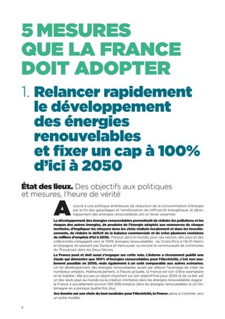 6
1. Relancer rapidement
le développement
des énergies
renouvelables
et fixer un cap à 100%
d’ici à 2050
État des lieux. Des objectifs aux politiques
et mesures, l’heure de vérité
Associé à une politique ambitieuse de réduction de la consommation d’énergie
par la fin des gaspillages et l’amélioration de l’efficacité énergétique, le déve-
loppement des énergies renouvelables est un levier essentiel.
Le développement des énergies renouvelables permettrait de réduire les pollutions et les
risques des autres énergies, de produire de l’énergie adaptée aux ressources de chaque
territoire, d’impliquer les citoyens dans les choix réalisés localement et dans les investis-
sements, de réduire le déficit de la balance commerciale et de créer plusieurs centaines
de milliers d’emplois d’ici à 2030. Partout dans le monde, pour ces raisons, des pays et des
collectivités s’engagent vers le 100% énergies renouvelables : du Costa Rica à l’île El Hierro
en Espagne, en passant par Genève et Vancouver, ou encore la communauté de communes
du Thouarsais dans les Deux-Sèvres.
La France peut et doit aussi s’engager sur cette voie. L’Ademe a récemment publié une
étude qui démontre que 100% d’énergies renouvelables pour l’électricité, c’est non seu-
lement possible en 2050, mais également à un coût comparable aux autres scénarios.
Un tel développement des énergies renouvelables aurait par ailleurs l’avantage de créer de
nombreux emplois. Malheureusement, à l’heure actuelle, la France est loin d’être exemplaire
en la matière : elle accuse un retard important sur son objectif fixé pour 2020 et de ce fait, est
un des seuls pays au monde où la création d’emplois dans les énergies renouvelables stagne  :
la France a actuellement environ 100 000 emplois dans les énergies renouvelables là où l’Al-
lemagne en a presque quatre fois plus.
Arc-boutée sur son choix du tout nucléaire pour l’électricité, la France peine à s’orienter vers
un autre modèle.
5 MESURES
QUE LA FRANCE
DOIT ADOPTER
 