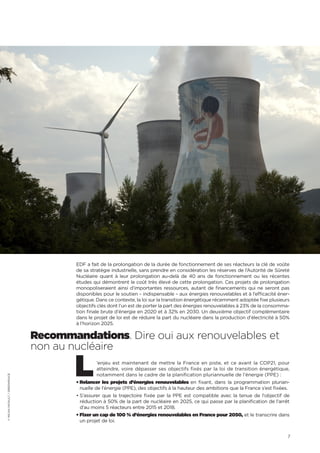 7
EDF a fait de la prolongation de la durée de fonctionnement de ses réacteurs la clé de voûte
de sa stratégie industrielle, sans prendre en considération les réserves de l’Autorité de Sûreté
Nucléaire quant à leur prolongation au-delà de 40 ans de fonctionnement ou les récentes
études qui démontrent le coût très élevé de cette prolongation. Ces projets de prolongation
monopoliseraient ainsi d’importantes ressources, autant de financements qui ne seront pas
disponibles pour le soutien – indispensable – aux énergies renouvelables et à l’efficacité éner-
gétique. Dans ce contexte, la loi sur la transition énergétique récemment adoptée fixe plusieurs
objectifs clés dont l’un est de porter la part des énergies renouvelables à 23% de la consomma-
tion finale brute d’énergie en 2020 et à 32% en 2030. Un deuxième objectif complémentaire
dans le projet de loi est de réduire la part du nucléaire dans la production d’électricité à 50%
à l’horizon 2025.
Recommandations. Dire oui aux renouvelables et
non au nucléaire
L’enjeu est maintenant de mettre la France en piste, et ce avant la COP21, pour
atteindre, voire dépasser ses objectifs fixés par la loi de transition énergétique,
notamment dans le cadre de la planification pluriannuelle de l’énergie (PPE) :
• Relancer les projets d’énergies renouvelables en fixant, dans la programmation plurian-
nuelle de l’énergie (PPE), des objectifs à la hauteur des ambitions que la France s’est fixées.
• S’assurer que la trajectoire fixée par la PPE est compatible avec la tenue de l‘objectif de
réduction à 50% de la part de nucléaire en 2025, ce qui passe par la planification de l’arrêt
d’au moins 5 réacteurs entre 2015 et 2018.
• Fixer un cap de 100 % d’énergies renouvelables en France pour 2050, et le transcrire dans
un projet de loi.
©MICHAPATAULT/GREENPEACE
 