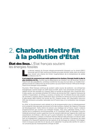 8
2. Charbon : Mettre fin
à la pollution d’État
État des lieux. L’État français soutient
les énergies fossiles
L
e dernier rapport du Groupe intergouvernemental d’experts sur le climat (GIEC)
reconnaît que 2/3 des ressources fossiles prouvées doivent rester dans le sol pour
nous laisser une chance de limiter l’augmentation de la température du globe
au-dessous de 2°C.
Il est urgent de commencer par sortir rapidement du charbon, l’énergie fossile la plus la
plus émettrice de CO2
. Surtout que la dépendance au charbon, loin de favoriser l’accès à
l’électricité des populations, contribue à enfermer les pays du Sud dans un modèle éner-
gétique fossile et à détourner les fonds publics qui pourraient financer l’efficacité énergé-
tique et les énergies renouvelables.
Pourtant, l’État français continue de soutenir cette source de pollution. Les entreprises
énergétiques comme Engie (ex GDF-Suez) et EDF, dont il est actionnaire principal, pos-
sèdent encore 46 centrales au charbon dans le monde et prévoient d’en construire plus.
À elles seules, ces centrales émettent 151 millions de tonnes de C02. L’agence française de
crédits à l’exportation, la Coface, a soutenu à hauteur de 1,3 milliard d’euros des projets
de centrales à charbon depuis 2006 dont deux centrales en Afrique du Sud qui émettront
à elles-seules 68,8 millions de tonnes de CO2
chaque année, soit l’équivalent d’environ
20% des émissions annuelles nationales de la France dues à la combustion des énergies
fossiles.
En 2014, le Gouvernement avait adopté la loi de programmation pour le développement
et la solidarité internationale annonçant la fin des soutiens charbon de l’Agence Française
de Développement. Cette même loi prévoit une stratégie de la France visant à réduire
progressivement ses soutiens aux énergies fossiles, mais sans calendrier ferme. À l’ou-
verture de la conférence environnementale, le 27 novembre 2014, le Président François
Hollande annonçait vouloir supprimer tous les soutiens délivrés par l’agence de crédit aux
exportations (la Coface) « dès lors qu’il y aura l’utilisation du charbon ». Concernant les
projets de centrales à charbon, le Premier Ministre Manuel Valls précisait, le 4 février 2015,
que cet engagement s’appliquerait à tous les projets de centrales à l’exception de celles
équipées d’un dispositif opérationnel de capture et de stockage du carbone. Cet engage-
ment n’a toujours pas été mis en œuvre, et le calendrier n’a jamais été clarifié. En outre, il
ne concerne pas les investissements d’Engie et EDF.
 