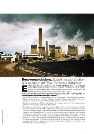 9
Recommandations. Supprimer tout soutien
à la pollution de l’État français à l’étranger
E
n tant qu’actionnaire principal au sein de EDF et ENGIE, le Gouvernement doit :
• Mettre fin à la construction de nouvelles centrales à charbon via EDF et ENGIE.
• Veiller à la cohérence entre les projets d’investissement de ces entreprises et les
engagements environnementaux et climatiques de la France.
Le Gouvernement français doit respecter ses engagements sur les soutiens publics au
charbon et plus largement aux énergies fossiles :
• Confirmer l’application immédiate et entière de l’engagement du Président de la Répu-
blique à mettre un terme à tous les soutiens publics de la Coface au charbon, tel que pré-
cisé par son Premier Ministre le 4 février 2015 pour les centrales à charbon.
• Elargir cet engagement à la fin des soutiens de la Coface aux mines de charbon et aux
infrastructures liées à la production de charbon.
• Plus généralement, tel que prévu par la loi de programmation sur le développement et de
solidarité internationale de 2014, « la France a pour objectif de réduire progressivement les
concours apportés dans le cadre de sa politique de développement et de solidarité inter-
nationale aux énergies fossiles et de porter cette position dans l’ensemble des banques
multilatérales de développement ». Il est ainsi prévu qu’elle publie dans les deux années
suivant l’adoption de la loi (soit en 2016 au plus tard) « une stratégie fondée sur une éva-
luation de l’impact environnemental et économique de ses soutiens financiers dans le
domaine énergétique ». Le Gouvernement doit publier au plus vite et avant la COP21 cette
stratégie d’arrêt de ses soutiens aux énergies fossiles d’ici à 2020, en consultation avec
l’ensemble des parties prenantes.
©ANTHONYWELLER/ARCHIMAGE
 