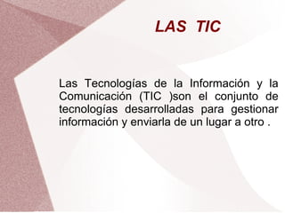 LAS TIC
Las Tecnologías de la Información y la
Comunicación (TIC )son el conjunto de
tecnologías desarrolladas para gestionar
información y enviarla de un lugar a otro .
 