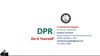 DPR:
Do It Yourself
Dr Shivakumar Magada
EC Member: COFAA (B)
Professor and Head
Fisheries Research and Information Centre,
Hebbal, Bangalore, India
shivakumarmagada@gmail.com
+91-99457 83906
 