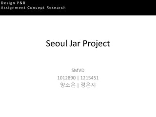 Seoul Jar Project
SMVD
1012890 | 1215451
양소은 | 정은지
D e s i g n P & R
A s s i g n m e n t C o n c e p t Re s e a rc h
 