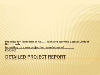 DETAILED PROJECT REPORT
Proposal for Term loan of Rs…… lakh and Working Capital Limit of
Rs…….lakh
for setting up a new project for manufacture of ………..
FORMAT
 