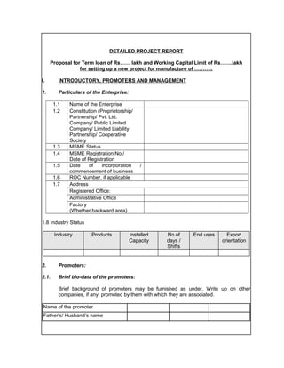 DETAILED PROJECT REPORT
Proposal for Term loan of Rs…… lakh and Working Capital Limit of Rs…….lakh
for setting up a new project for manufacture of ………..
I. INTRODUCTORY, PROMOTERS AND MANAGEMENT
1. Particulars of the Enterprise:
1.1 Name of the Enterprise
1.2 Constitution (Proprietorship/
Partnership/ Pvt. Ltd.
Company/ Public Limited
Company/ Limited Liability
Partnership/ Cooperative
Society
1.3 MSME Status
1.4 MSME Registration No./
Date of Registration
1.5 Date of incorporation /
commencement of business
1.6 ROC Number, if applicable
1.7 Address
Registered Office:
Administrative Office
Factory
(Whether backward area)
1.8 Industry Status
Industry Products Installed
Capacity
No of
days /
Shifts
End uses Export
orientation
2. Promoters:
2.1. Brief bio-data of the promoters:
Brief background of promoters may be furnished as under. Write up on other
companies, if any, promoted by them with which they are associated.
Name of the promoter
Father’s/ Husband’s name
 