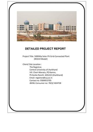 DETAILED PROJECT REPORT
Project Title: 500KWp Solar PV Grid-Connected Plant
(RESCO Model)
Client/ Site Location :
The Registrar,
Central University of Jharkhand
Vill. Cheri-Manatu, PO Kamre,
PS Kanke Ranchi -835222 (Jharkhand)
Email: registrar@cuj.ac.in
Contact no: 9304953705
JBVNL Consumer no: 7023/ KKHT28
 
