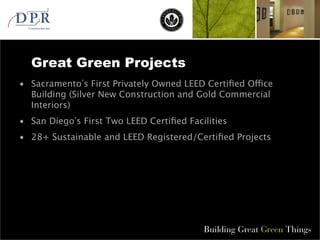 •
Great Green Projects
•
Sacramento s First Privately Owned LEED Certified Office
Building (Silver New Construction and Gold Commercial
Interiors)
• San Diego s First Two LEED Certified Facilities
• 28+ Sustainable and LEED Registered/Certified Projects