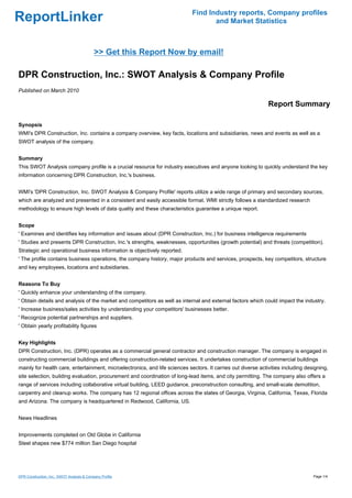 Find Industry reports, Company profiles
ReportLinker                                                                        and Market Statistics



                                            >> Get this Report Now by email!

DPR Construction, Inc.: SWOT Analysis & Company Profile
Published on March 2010

                                                                                                               Report Summary

Synopsis
WMI's DPR Construction, Inc. contains a company overview, key facts, locations and subsidiaries, news and events as well as a
SWOT analysis of the company.


Summary
This SWOT Analysis company profile is a crucial resource for industry executives and anyone looking to quickly understand the key
information concerning DPR Construction, Inc.'s business.


WMI's 'DPR Construction, Inc. SWOT Analysis & Company Profile' reports utilize a wide range of primary and secondary sources,
which are analyzed and presented in a consistent and easily accessible format. WMI strictly follows a standardized research
methodology to ensure high levels of data quality and these characteristics guarantee a unique report.


Scope
' Examines and identifies key information and issues about (DPR Construction, Inc.) for business intelligence requirements
' Studies and presents DPR Construction, Inc.'s strengths, weaknesses, opportunities (growth potential) and threats (competition).
Strategic and operational business information is objectively reported.
' The profile contains business operations, the company history, major products and services, prospects, key competitors, structure
and key employees, locations and subsidiaries.


Reasons To Buy
' Quickly enhance your understanding of the company.
' Obtain details and analysis of the market and competitors as well as internal and external factors which could impact the industry.
' Increase business/sales activities by understanding your competitors' businesses better.
' Recognize potential partnerships and suppliers.
' Obtain yearly profitability figures


Key Highlights
DPR Construction, Inc. (DPR) operates as a commercial general contractor and construction manager. The company is engaged in
constructing commercial buildings and offering construction-related services. It undertakes construction of commercial buildings
mainly for health care, entertainment, microelectronics, and life sciences sectors. It carries out diverse activities including designing,
site selection, building evaluation, procurement and coordination of long-lead items, and city permitting. The company also offers a
range of services including collaborative virtual building, LEED guidance, preconstruction consulting, and small-scale demolition,
carpentry and cleanup works. The company has 12 regional offices across the states of Georgia, Virginia, California, Texas, Florida
and Arizona. The company is headquartered in Redwood, California, US.


News Headlines


Improvements completed on Old Globe in California
Steel shapes new $774 million San Diego hospital




DPR Construction, Inc.: SWOT Analysis & Company Profile                                                                            Page 1/4
 