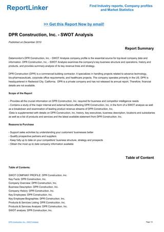 Find Industry reports, Company profiles
ReportLinker                                                                     and Market Statistics



                                         >> Get this Report Now by email!

DPR Construction, Inc. - SWOT Analysis
Published on December 2010

                                                                                                            Report Summary

Datamonitor's DPR Construction, Inc. - SWOT Analysis company profile is the essential source for top-level company data and
information. DPR Construction, Inc. - SWOT Analysis examines the company's key business structure and operations, history and
products, and provides summary analysis of its key revenue lines and strategy.


DPR Construction (DPR) is a commercial building contractor. It specializes in handling projects related to advance technology,
bio-pharmaceuticals, corporate office requirements, and healthcare projects. The company operates primarily in the US. DPR is
headquartered in Redwood City, California. DPR is a private company and has not released its annual report. Therefore, financial
details are not available.


Scope of the Report


- Provides all the crucial information on DPR Construction, Inc. required for business and competitor intelligence needs
- Contains a study of the major internal and external factors affecting DPR Construction, Inc. in the form of a SWOT analysis as well
as a breakdown and examination of leading product revenue streams of DPR Construction, Inc.
-Data is supplemented with details on DPR Construction, Inc. history, key executives, business description, locations and subsidiaries
as well as a list of products and services and the latest available statement from DPR Construction, Inc.


Reasons to Purchase


- Support sales activities by understanding your customers' businesses better
- Qualify prospective partners and suppliers
- Keep fully up to date on your competitors' business structure, strategy and prospects
- Obtain the most up to date company information available




                                                                                                            Table of Content

Table of Contents:


SWOT COMPANY PROFILE: DPR Construction, Inc.
Key Facts: DPR Construction, Inc.
Company Overview: DPR Construction, Inc.
Business Description: DPR Construction, Inc.
Company History: DPR Construction, Inc.
Key Employees: DPR Construction, Inc.
Key Employee Biographies: DPR Construction, Inc.
Products & Services Listing: DPR Construction, Inc.
Products & Services Analysis: DPR Construction, Inc.
SWOT analysis: DPR Construction, Inc.



DPR Construction, Inc. - SWOT Analysis                                                                                        Page 1/4
 