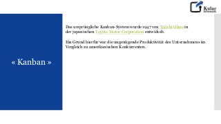 « Kanban »
Das ursprüngliche Kanban-System wurde 1947 von Taiichi Ohno in
der japanischen Toyota Motor Corporation entwickelt.
Ein Grund hierfür war die ungenügende Produktivität des Unternehmens im
Vergleich zu amerikanischen Konkurrenten.
 