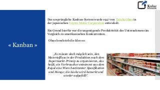 « Kanban »
Das ursprüngliche Kanban-System wurde 1947 von Taiichi Ohno in
der japanischen Toyota Motor Corporation entwickelt.
Ein Grund hierfür war die ungenügende Produktivität des Unternehmens im
Vergleich zu amerikanischen Konkurrenten.
„Es müsste doch möglich sein, den
Materialfluss in der Produktion nach dem
Supermarkt-Prinzip zu organisieren, das
heißt, ein Verbraucher entnimmt aus dem
Regal eine Ware bestimmter Spezifikation
und Menge; die Lücke wird bemerkt und
wieder aufgefüllt“.
Ohno beschrieb die Idee so:
 