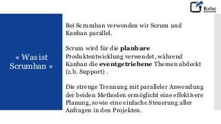 « Was ist
Scrumban »
Bei Scrumban verwenden wir Scrum und
Kanban parallel.
Scrum wird für die planbare
Produktentwicklung verwendet, während
Kanban die eventgetriebene Themen abdeckt
(z.b. Support) .
Die strenge Trennung mit paralleler Anwendung
der beiden Methoden ermöglicht eine effektivere
Planung, sowie eine einfache Steuerung aller
Anfragen in den Projekten.
 
