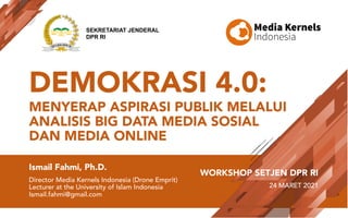 DEMOKRASI 4.0:
MENYERAP ASPIRASI PUBLIK MELALUI
ANALISIS BIG DATA MEDIA SOSIAL
DAN MEDIA ONLINE
Ismail Fahmi, Ph.D.
Director Media Kernels Indonesia (Drone Emprit)
Lecturer at the University of Islam Indonesia
Ismail.fahmi@gmail.com
WORKSHOP SETJEN DPR RI
24 MARET 2021
SEKRETARIAT JENDERAL
DPR RI
 