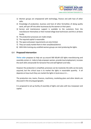 DPR: Local production and assembly of quality solar led lights by SHGs/Microfinance organizations / cooperatives12
1) Women groups are empowered with technology, finance and with host of other
skills.
2) Knowledge of production, business and host of other formalities of doing quality
work, will spin off into other businesses by the women or their peers.
3) Service and maintenance support is available to the customers from the
manufacturer themselves or their trained village level technicians and this is all done
locally.
4) The production processes are made simple.
5) The required capital is reasonable.
6) The space and power requirements are also limited.
7) They can easily market them in their area/block/district.
8) With little training any unskilled women groups can start producing the lights.
6.4 Proposed Intervention
Thrive solar proposes to help set up around 500 SOLAR LED lights manufacturing and
assembly centers in India to help empower women, provide local employment, increase
the work skills and provide for kerosene free and well lighted rural India.
However the production is simplified, processes can be mastered, the skills can be easily
acquired, but the critical issue is to market the lights in reasonable quantity. It all
depends on how much they can market the lights in local area or in …
The production size, teams, finances, machinery, marketing plans and other details are
discussed in the ensuing paragraphs.
It is proposed to set-up facility of assembly of lights and sales with less manpower and
capital.
 