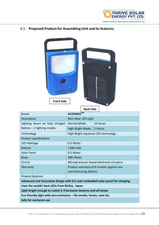 DPR: Local production and assembly of quality solar led lights by SHGs/Microfinance organizations / cooperatives13
6.5 Proposed Product for Assembling Unit and its features:
Brand ACCENDOTM
Description Mini Solar LED Light
Lighting Hours on fully charged
Battery – 2 lighting modes
Normal Mode 10 Hours
High Bright Mode 5 Hours
Technology High Bright Japanese LED technology
Product specifications
LED Wattage 0.5 Watts
Battery 1200 mAh
Solar Panel 0.5 Watts
Body ABS Plastic
Circuit Microprocessor based electronic circutory
Warranty Product warranty of 6 months against any
manufacturing defects
Product features
Advanced and innovative design with 0.5 watt embedded solar panel for charging
Uses the world’s best LEDs from Nichia, Japan
Light bright enough to match 2-3 kerosene lanterns and oil lamps
Eco-friendly light with zero emissions – No smoke, fumes, soot etc
Safe for everyone use
Front Side
Back Side
 