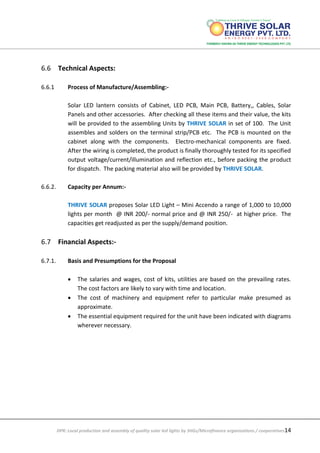 DPR: Local production and assembly of quality solar led lights by SHGs/Microfinance organizations / cooperatives14
6.6 Technical Aspects:
6.6.1 Process of Manufacture/Assembling:-
Solar LED lantern consists of Cabinet, LED PCB, Main PCB, Battery,, Cables, Solar
Panels and other accessories. After checking all these items and their value, the kits
will be provided to the assembling Units by THRIVE SOLAR in set of 100. The Unit
assembles and solders on the terminal strip/PCB etc. The PCB is mounted on the
cabinet along with the components. Electro-mechanical components are fixed.
After the wiring is completed, the product is finally thoroughly tested for its specified
output voltage/current/illumination and reflection etc., before packing the product
for dispatch. The packing material also will be provided by THRIVE SOLAR.
6.6.2. Capacity per Annum:-
THRIVE SOLAR proposes Solar LED Light – Mini Accendo a range of 1,000 to 10,000
lights per month @ INR 200/- normal price and @ INR 250/- at higher price. The
capacities get readjusted as per the supply/demand position.
6.7 Financial Aspects:-
6.7.1. Basis and Presumptions for the Proposal
 The salaries and wages, cost of kits, utilities are based on the prevailing rates.
The cost factors are likely to vary with time and location.
 The cost of machinery and equipment refer to particular make presumed as
approximate.
 The essential equipment required for the unit have been indicated with diagrams
wherever necessary.
 