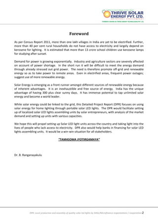 DPR: Local production and assembly of quality solar led lights by SHGs/Microfinance organizations / cooperatives2
Foreword
As per Census Report 2011, more than one lakh villages in India are yet to be electrified. Further,
more than 40 per cent rural households do not have access to electricity and largely depend on
kerosene for lighting. It is estimated that more than 13 crore school children use kerosene lamps
for studying after sunset.
Demand for power is growing exponentially. Industry and agriculture sectors are severely affected
on account of power shortage. In the short run it will be difficult to meet the energy demand
through already stressed out grid power. The need is therefore promote off-grid and renewable
energy so as to take power to remote areas. Even in electrified areas, frequent power outages;
suggest use of more renewable energy.
Solar Energy is emerging as a front runner amongst different sources of renewable energy because
of inherent advantages. It is an inexhaustible and free source of energy. India has the unique
advantage of having 300 plus clear sunny days. It has immense potential to tap unlimited solar
energy and become a world leader.
While solar energy could be linked to the grid, this Detailed Project Report (DPR) focuses on using
solar energy for home lighting through portable solar LED lights. The DPR would facilitate setting
up of localized solar LED lights assembling units by solar entrepreneurs, with analysis of the market
demand and setting up units with various capacities.
We hope this will propel setting up Solar LED light units across the country and taking light into the
lives of people who lack access to electricity. DPR also would help banks in financing for solar LED
lights assembling units. It would be a win-win situation for all stakeholders.
“TAMASOMA JYOTIRGAMAYA”
Dr. B. Ranganayakulu
 