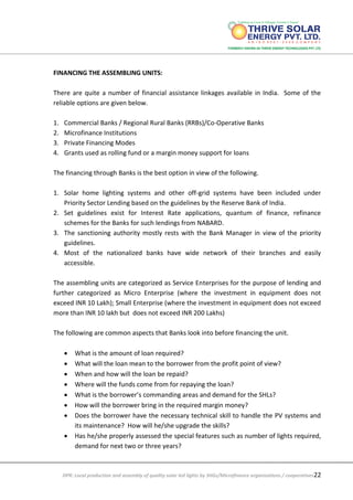 DPR: Local production and assembly of quality solar led lights by SHGs/Microfinance organizations / cooperatives22
FINANCING THE ASSEMBLING UNITS:
There are quite a number of financial assistance linkages available in India. Some of the
reliable options are given below.
1. Commercial Banks / Regional Rural Banks (RRBs)/Co-Operative Banks
2. Microfinance Institutions
3. Private Financing Modes
4. Grants used as rolling fund or a margin money support for loans
The financing through Banks is the best option in view of the following.
1. Solar home lighting systems and other off-grid systems have been included under
Priority Sector Lending based on the guidelines by the Reserve Bank of India.
2. Set guidelines exist for Interest Rate applications, quantum of finance, refinance
schemes for the Banks for such lendings from NABARD.
3. The sanctioning authority mostly rests with the Bank Manager in view of the priority
guidelines.
4. Most of the nationalized banks have wide network of their branches and easily
accessible.
The assembling units are categorized as Service Enterprises for the purpose of lending and
further categorized as Micro Enterprise (where the investment in equipment does not
exceed INR 10 Lakh); Small Enterprise (where the investment in equipment does not exceed
more than INR 10 lakh but does not exceed INR 200 Lakhs)
The following are common aspects that Banks look into before financing the unit.
 What is the amount of loan required?
 What will the loan mean to the borrower from the profit point of view?
 When and how will the loan be repaid?
 Where will the funds come from for repaying the loan?
 What is the borrower’s commanding areas and demand for the SHLs?
 How will the borrower bring in the required margin money?
 Does the borrower have the necessary technical skill to handle the PV systems and
its maintenance? How will he/she upgrade the skills?
 Has he/she properly assessed the special features such as number of lights required,
demand for next two or three years?
 