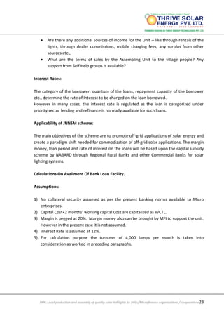 DPR: Local production and assembly of quality solar led lights by SHGs/Microfinance organizations / cooperatives23
 Are there any additional sources of income for the Unit – like through rentals of the
lights, through dealer commissions, mobile charging fees, any surplus from other
sources etc.,
 What are the terms of sales by the Assembling Unit to the village people? Any
support from Self Help groups is available?
Interest Rates:
The category of the borrower, quantum of the loans, repayment capacity of the borrower
etc., determine the rate of Interest to be charged on the loan borrowed.
However in many cases, the interest rate is regulated as the loan is categorized under
priority sector lending and refinance is normally available for such loans.
Applicability of JNNSM scheme:
The main objectives of the scheme are to promote off-grid applications of solar energy and
create a paradigm shift needed for commodization of off-grid solar applications. The margin
money, loan period and rate of interest on the loans will be based upon the capital subsidy
scheme by NABARD through Regional Rural Banks and other Commercial Banks for solar
lighting systems.
Calculations On Availment Of Bank Loan Facility.
Assumptions:
1) No collateral security assumed as per the present banking norms available to Micro
enterprises.
2) Capital Cost+2 months’ working capital Cost are capitalized as WCTL.
3) Margin is pegged at 20%. Margin money also can be brought by MFI to support the unit.
However in the present case it is not assumed.
4) Interest Rate is assumed at 12%.
5) For calculation purpose the turnover of 4,000 lamps per month is taken into
consideration as worked in preceding paragraphs.
 