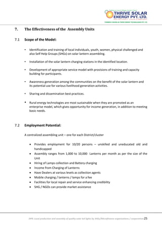 DPR: Local production and assembly of quality solar led lights by SHGs/Microfinance organizations / cooperatives25
7. The Effectiveness of the Assembly Units
7.1 Scope of the Model:
• Identification and training of local individuals, youth, women, physical challenged and
also Self Help Groups (SHGs) on solar lantern assembling.
• Installation of the solar lantern charging stations in the identified location.
• Development of appropriate service model with provisions of training and capacity
building for participants.
• Awareness generation among the communities on the benefit of the solar lantern and
its potential use for various livelihood generation activities.
• Sharing and dissemination best practices.
• Rural energy technologies are most sustainable when they are promoted as an
enterprise model, which gives opportunity for income generation, in addition to meeting
basic needs.
7.2 Employment Potential:
A centralized assembling unit – one for each District/cluster
 Provides employment for 10/20 persons – unskilled and uneducated old and
handicapped
 Assembly ranges from 1,000 to 10,000 Lanterns per month as per the size of the
Unit
 Hiring of Lamps collection and Battery charging
 Income from Charging of Lanterns
 Have Dealers at various levels as collection agents
 Mobile charging / lanterns / lamps for a fee
 Facilities for local repair and service enhancing credibility
 SHG / NGOs can provide market assistance
 
