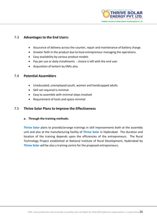 DPR: Local production and assembly of quality solar led lights by SHGs/Microfinance organizations / cooperatives26
7.3 Advantages to the End Users:
 Assurance of delivery across the counter, repair and maintenance of battery charge.
 Greater faith in the product due to local entrepreneur managing the operations.
 Easy availability by various product models
 Pay per use or daily installments - choice is left with the end user
 Acquisition of lantern by EMIs also.
7.4 Potential Assemblers
 Uneducated, unemployed youth, women and handicapped adults
 Skill set required is minimal.
 Easy to assemble with minimal steps involved
 Requirement of tools and space minimal
7.5 Thrive Solar Plans to Improve the Effectiveness
a. Through the training methods:
Thrive Solar plans to provide/arrange trainings in skill improvements both at the assembly
unit and also at the manufacturing facility of Thrive Solar in Hyderabad. The duration and
location of the training depends upon the efficiencies of the entrepreneurs. The Rural
Technology Project established at National Institute of Rural Development, Hyderabad by
Thrive Solar will be also a training centre for the proposed entrepreneurs.
 