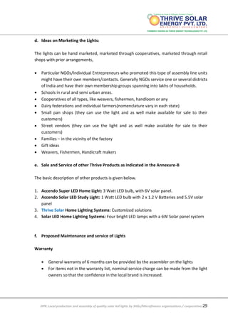 DPR: Local production and assembly of quality solar led lights by SHGs/Microfinance organizations / cooperatives29
d. Ideas on Marketing the Lights:
The lights can be hand marketed, marketed through cooperatives, marketed through retail
shops with prior arrangements,
 Particular NGOs/Individual Entrepreneurs who promoted this type of assembly line units
might have their own members/contacts. Generally NGOs service one or several districts
of India and have their own membership groups spanning into lakhs of households.
 Schools in rural and semi urban areas.
 Cooperatives of all types, like weavers, fishermen, handloom or any
 Dairy federations and individual farmers(nomenclature vary in each state)
 Small pan shops (they can use the light and as well make available for sale to their
customers)
 Street vendors (they can use the light and as well make available for sale to their
customers)
 Families – in the vicinity of the factory
 Gift ideas
 Weavers, Fishermen, Handicraft makers
e. Sale and Service of other Thrive Products as indicated in the Annexure-B
The basic description of other products is given below.
1. Accendo Super LED Home Light: 3 Watt LED bulb, with 6V solar panel.
2. Accendo Solar LED Study Light: 1 Watt LED bulb with 2 x 1.2 V Batteries and 5.5V solar
panel
3. Thrive Solar Home Lighting Systems: Customized solutions
4. Solar LED Home Lighting Systems: Four bright LED lamps with a 6W Solar panel system
f. Proposed Maintenance and service of Lights
Warranty
 General warranty of 6 months can be provided by the assembler on the lights
 For items not in the warranty list, nominal service charge can be made from the light
owners so that the confidence in the local brand is increased.
 