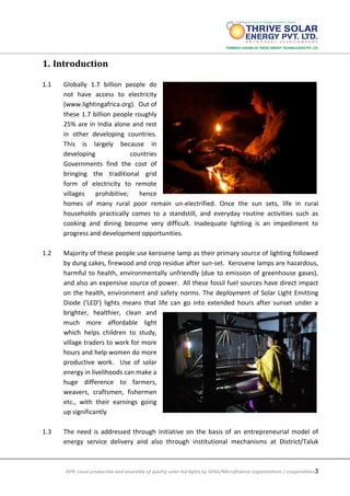DPR: Local production and assembly of quality solar led lights by SHGs/Microfinance organizations / cooperatives3
1. Introduction
1.1 Globally 1.7 billion people do
not have access to electricity
(www.lightingafrica.org). Out of
these 1.7 billion people roughly
25% are in India alone and rest
in other developing countries.
This is largely because in
developing countries
Governments find the cost of
bringing the traditional grid
form of electricity to remote
villages prohibitive; hence
homes of many rural poor remain un-electrified. Once the sun sets, life in rural
households practically comes to a standstill, and everyday routine activities such as
cooking and dining become very difficult. Inadequate lighting is an impediment to
progress and development opportunities.
1.2 Majority of these people use kerosene lamp as their primary source of lighting followed
by dung cakes, firewood and crop residue after sun-set. Kerosene lamps are hazardous,
harmful to health, environmentally unfriendly (due to emission of greenhouse gases),
and also an expensive source of power. All these fossil fuel sources have direct impact
on the health, environment and safety norms. The deployment of Solar Light Emitting
Diode ('LED') lights means that life can go into extended hours after sunset under a
brighter, healthier, clean and
much more affordable light
which helps children to study,
village traders to work for more
hours and help women do more
productive work. Use of solar
energy in livelihoods can make a
huge difference to farmers,
weavers, craftsmen, fishermen
etc., with their earnings going
up significantly
1.3 The need is addressed through initiative on the basis of an entrepreneurial model of
energy service delivery and also through institutional mechanisms at District/Taluk
 