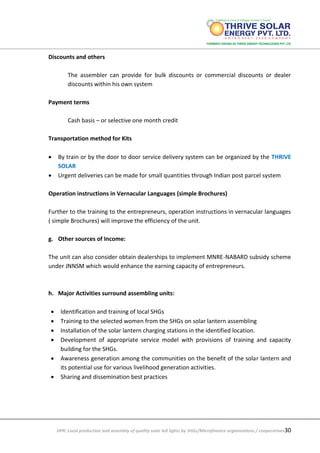 DPR: Local production and assembly of quality solar led lights by SHGs/Microfinance organizations / cooperatives30
Discounts and others
The assembler can provide for bulk discounts or commercial discounts or dealer
discounts within his own system
Payment terms
Cash basis – or selective one month credit
Transportation method for Kits
 By train or by the door to door service delivery system can be organized by the THRIVE
SOLAR
 Urgent deliveries can be made for small quantities through Indian post parcel system
Operation instructions in Vernacular Languages (simple Brochures)
Further to the training to the entrepreneurs, operation instructions in vernacular languages
( simple Brochures) will improve the efficiency of the unit.
g. Other sources of Income:
The unit can also consider obtain dealerships to implement MNRE-NABARD subsidy scheme
under JNNSM which would enhance the earning capacity of entrepreneurs.
h. Major Activities surround assembling units:
 Identification and training of local SHGs
 Training to the selected women from the SHGs on solar lantern assembling
 Installation of the solar lantern charging stations in the identified location.
 Development of appropriate service model with provisions of training and capacity
building for the SHGs.
 Awareness generation among the communities on the benefit of the solar lantern and
its potential use for various livelihood generation activities.
 Sharing and dissemination best practices
 